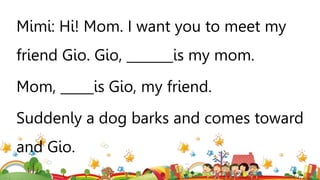 Mimi: Hi! Mom. I want you to meet my
friend Gio. Gio, _______is my mom.
Mom, _____is Gio, my friend.
Suddenly a dog barks and comes toward
and Gio.
 