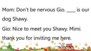 Mom: Don’t be nervous Gio. ____ is our
dog Shawy.
Gio: Nice to meet you Shawy. Mimi
thank you for inviting me here.
 