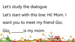 Let’s study the dialogue.
Let’s start with this line: Hi! Mom. I
want you to meet my friend Gio.
Gio, _______is my mom.
 