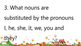 3. What nouns are
substituted by the pronouns
I, he, she, it, we, you and
they?
 