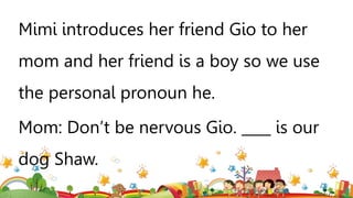Mimi introduces her friend Gio to her
mom and her friend is a boy so we use
the personal pronoun he.
Mom: Don’t be nervous Gio. ____ is our
dog Shaw.
 
