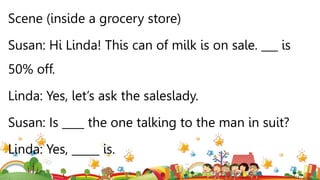 Scene (inside a grocery store)
Susan: Hi Linda! This can of milk is on sale. ___ is
50% off.
Linda: Yes, let’s ask the saleslady.
Susan: Is ____ the one talking to the man in suit?
Linda: Yes, _____ is.
 