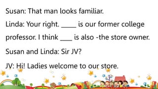Susan: That man looks familiar.
Linda: Your right. _____ is our former college
professor. I think ____ is also -the store owner.
Susan and Linda: Sir JV?
JV: Hi! Ladies welcome to our store.
 