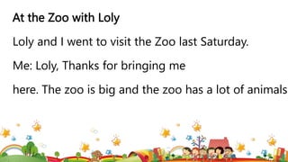 At the Zoo with Loly
Loly and I went to visit the Zoo last Saturday.
Me: Loly, Thanks for bringing me
here. The zoo is big and the zoo has a lot of animals.
 