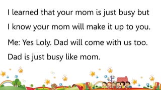 I learned that your mom is just busy but
I know your mom will make it up to you.
Me: Yes Loly. Dad will come with us too.
Dad is just busy like mom.
 