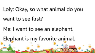 Loly: Okay, so what animal do you
want to see first?
Me: I want to see an elephant.
Elephant is my favorite animal.
 
