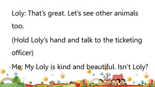 Loly: That’s great. Let’s see other animals
too.
(Hold Loly’s hand and talk to the ticketing
officer)
Me: My Loly is kind and beautiful. Isn’t Loly?
 