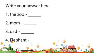 Write your answer here:
1. the zoo - _______
2. mom - _______
3. dad - _______
4. Elephant - _______
5. Loly -_______
 