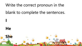 Write the correct pronoun in the
blank to complete the sentences.
I
He
She
 
