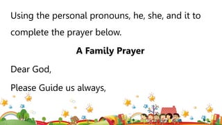 Using the personal pronouns, he, she, and it to
complete the prayer below.
A Family Prayer
Dear God,
Please Guide us always,
 