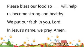 Please bless our food so ____ will help
us become strong and healthy.
We put our faith in you, Lord.
In Jesus’s name, we pray, Amen.
 