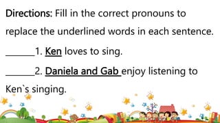 Directions: Fill in the correct pronouns to
replace the underlined words in each sentence.
_______1. Ken loves to sing.
_______2. Daniela and Gab enjoy listening to
Ken`s singing.
 