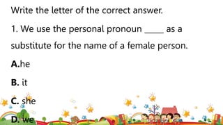 Write the letter of the correct answer.
1. We use the personal pronoun _____ as a
substitute for the name of a female person.
A.he
B. it
C. she
D. we
 