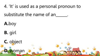 4. ‘It’ is used as a personal pronoun to
substitute the name of an______.
A.boy
B. girl
C. object
D. woman
 