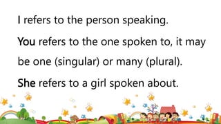 I refers to the person speaking.
You refers to the one spoken to, it may
be one (singular) or many (plural).
She refers to a girl spoken about.
 