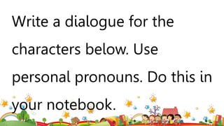 Write a dialogue for the
characters below. Use
personal pronouns. Do this in
your notebook.
 
