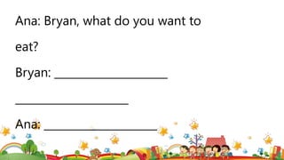 Ana: Bryan, what do you want to
eat?
Bryan: _____________________
_____________________
Ana: _____________________
 
