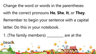 Change the word or words in the parentheses
with the correct pronouns He, She, It, or They.
Remember to begin your sentence with a capital
letter. Do this in your notebook.
1. (The family members) __________ are at the
beach.
 