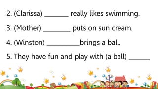 2. (Clarissa) ________ really likes swimming.
3. (Mother) _________ puts on sun cream.
4. (Winston) ___________brings a ball.
5. They have fun and play with (a ball) _______
 