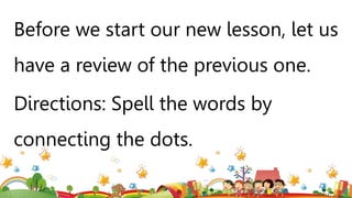 Before we start our new lesson, let us
have a review of the previous one.
Directions: Spell the words by
connecting the dots.
 