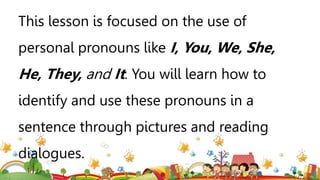 This lesson is focused on the use of
personal pronouns like I, You, We, She,
He, They, and It. You will learn how to
identify and use these pronouns in a
sentence through pictures and reading
dialogues.
 