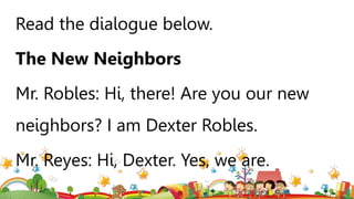 Read the dialogue below.
The New Neighbors
Mr. Robles: Hi, there! Are you our new
neighbors? I am Dexter Robles.
Mr. Reyes: Hi, Dexter. Yes, we are.
 
