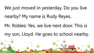 We just moved in yesterday. Do you live
nearby? My name is Rudy Reyes.
Mr. Robles: Yes, we live next door. This is
my son, Lloyd. He goes to school nearby.
 