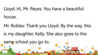 Lloyd: Hi, Mr. Reyes. You have a beautiful
house.
Mr. Robles: Thank you Lloyd. By the way, this
is my daughter, Kelly. She also goes to the
same school you go to.
 