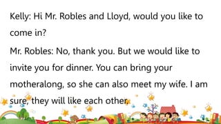 Kelly: Hi Mr. Robles and Lloyd, would you like to
come in?
Mr. Robles: No, thank you. But we would like to
invite you for dinner. You can bring your
motheralong, so she can also meet my wife. I am
sure, they will like each other.
 