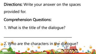 Directions: Write your answer on the spaces
provided for.
Comprehension Questions:
1. What is the title of the dialogue?
_________________________________________
2. Who are the characters in the dialogue?
_________________________________________
 