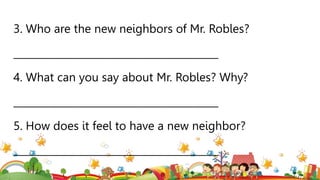 3. Who are the new neighbors of Mr. Robles?
_________________________________________
4. What can you say about Mr. Robles? Why?
_________________________________________
5. How does it feel to have a new neighbor?
_________________________________________
 