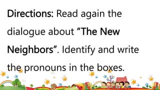 Directions: Read again the
dialogue about “The New
Neighbors”. Identify and write
the pronouns in the boxes.
 