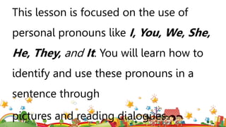 This lesson is focused on the use of
personal pronouns like I, You, We, She,
He, They, and It. You will learn how to
identify and use these pronouns in a
sentence through
pictures and reading dialogues.
 