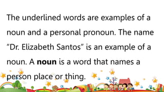 The underlined words are examples of a
noun and a personal pronoun. The name
“Dr. Elizabeth Santos” is an example of a
noun. A noun is a word that names a
person place or thing.
 