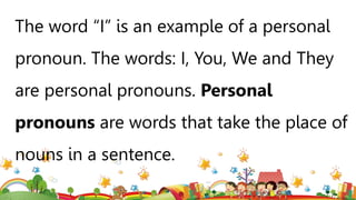 The word “I” is an example of a personal
pronoun. The words: I, You, We and They
are personal pronouns. Personal
pronouns are words that take the place of
nouns in a sentence.
 