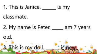 1. This is Janice. ______ is my
classmate.
2. My name is Peter. _____ am 7 years
old.
3. This is my doll. ______ is new.
 