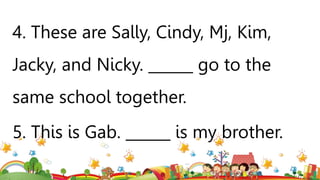4. These are Sally, Cindy, Mj, Kim,
Jacky, and Nicky. ______ go to the
same school together.
5. This is Gab. ______ is my brother.
 