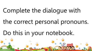 Complete the dialogue with
the correct personal pronouns.
Do this in your notebook.
 