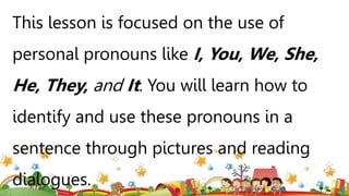 This lesson is focused on the use of
personal pronouns like I, You, We, She,
He, They, and It. You will learn how to
identify and use these pronouns in a
sentence through pictures and reading
dialogues.
 