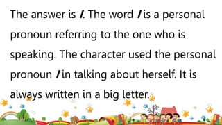 The answer is I. The word I is a personal
pronoun referring to the one who is
speaking. The character used the personal
pronoun I in talking about herself. It is
always written in a big letter.
 