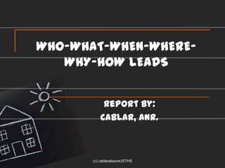 WHO-WHAT-WHEN-WHERE-
   WHY-HOW LEADS


            Report by:
           CABLAR, ANR.



       (c) cablaralsaceUSTHS
 