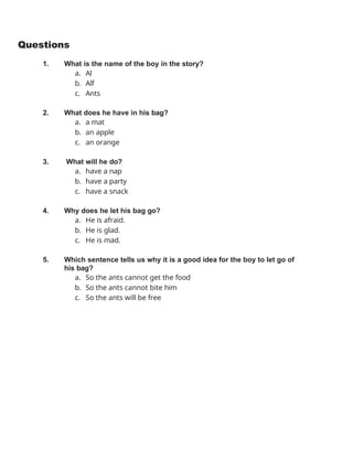 Questions
1. What is the name of the boy in the story?
a. Al
b. Alf
c. Ants
2. What does he have in his bag?
a. a mat
b. an apple
c. an orange
3. What will he do?
a. have a nap
b. have a party
c. have a snack
4. Why does he let his bag go?
a. He is afraid.
b. He is glad.
c. He is mad.
5. Which sentence tells us why it is a good idea for the boy to let go of
his bag?
a. So the ants cannot get the food
b. So the ants cannot bite him
c. So the ants will be free
 