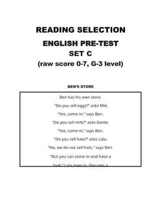 READING SELECTION
ENGLISH PRE-TEST
SET C
(raw score 0-7, G-3 level)
BEN’S STORE
Ben has his own store.
“Do you sell eggs?” asks Mel.
“Yes, come in,” says Ben.
“Do you sell milk?” asks Dante.
“Yes, come in,” says Ben.
“Do you sell hats?” asks Lala.
“No, we do not sell hats,” says Ben.
“But you can come in and have a
look.” Lala goes in. She gets a
 