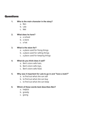 Questions
1. Who is the main character in the story?
a. Ben
b. Lala
c. Mel
2. What does he have?
a. a school
b. a store
c. a hat
3. What is the store for?
a. a place used for fixing things
b. a place used for selling things
c. a place used for keeping things
4. What do you think does it sell?
a. Ben’s store sells hats.
b. Ben’s store sells toys.
c. Ben’s store sells food.
5. Why was it important for Lala to go in and "have a look?"
a. to find out what she can sell
b. to find out what she can buy
c. to find out what she can keep
6. Which of these words best describes Ben?
a. helpful
b. greedy
c. giving
 