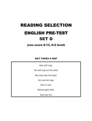 READING SELECTION
ENGLISH PRE-TEST
SET D
(raw score 8-13, G-2 level)
NAT TAKES A NAP
Nat will nap.
He will nap on his bed.
But Nat wet the bed.
He cannot nap.
Nat is sad.
Mama gets Nat.
Nat has his
nap.
 
