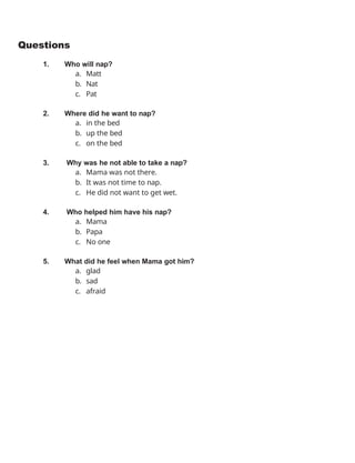 Questions
1. Who will nap?
a. Matt
b. Nat
c. Pat
2. Where did he want to nap?
a. in the bed
b. up the bed
c. on the bed
3. Why was he not able to take a nap?
a. Mama was not there.
b. It was not time to nap.
c. He did not want to get wet.
4. Who helped him have his nap?
a. Mama
b. Papa
c. No one
5. What did he feel when Mama got him?
a. glad
b. sad
c. afraid
 