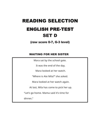 READING SELECTION
ENGLISH PRE-TEST
SET D
(raw score 0-7, G-3 level)
WAITING FOR HER SISTER
Mara sat by the school gate.
It was the end of the day.
Mara looked at her watch.
“Where is Ate Mila?” she asked.
Mara looked at her watch again.
At last, Mila has come to pick her up.
“Let’s go home. Mama said it’s time for
dinner,”
 