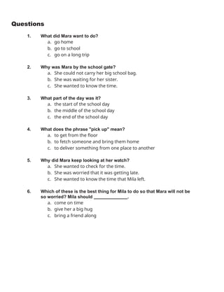 Questions
1. What did Mara want to do?
a. go home
b. go to school
c. go on a long trip
2. Why was Mara by the school gate?
a. She could not carry her big school bag.
b. She was waiting for her sister.
c. She wanted to know the time.
3. What part of the day was it?
a. the start of the school day
b. the middle of the school day
c. the end of the school day
4. What does the phrase "pick up" mean?
a. to get from the floor
b. to fetch someone and bring them home
c. to deliver something from one place to another
5. Why did Mara keep looking at her watch?
a. She wanted to check for the time.
b. She was worried that it was getting late.
c. She wanted to know the time that Mila left.
6. Which of these is the best thing for Mila to do so that Mara will not be
so worried? Mila should .
a. come on time
b. give her a big hug
c. bring a friend along
 