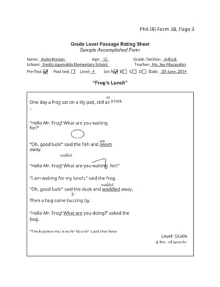Phil-IRI Form 3B, Page 3
Grade Level Passage Rating Sheet
Sample Accomplished Form
Name: Karlo Roman Age: 12 Grade /Section: 6-Rizal
School: Emilio Aguinaldo Elementary School Teacher: Ms. Joy Masayahin
Pre-Test: Post test: Level: 4 Set A B C D Date: 20-June, 2014
“Frog’s Lunch”
Level: Grade
4 No. of words:
“Hello Mr. Frog! What are you waiting for?”
“I am waiting for my lunch,” said the frog.
wadded
“Oh, good luck!” said the duck and waddled away.
S
Then a bug came buzzing by.
“Hello Mr. Frog! What are you doing?” asked the
bug.
“I’m having my lunch! Slurp!” said the frog.
sam
“Oh, good luck!” said the fish and swam
away.
wadded
Then, a duck waddled by.
“Hello Mr. Frog! What are you waiting
for?”
an
a rock.
One day a frog sat on a lily pad, still as
^
 
