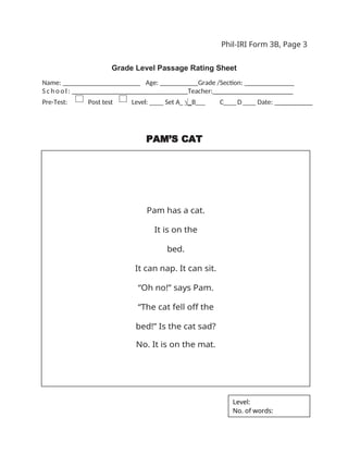 Phil-IRI Form 3B, Page 3
Grade Level Passage Rating Sheet
Name: _ _ _ _ _ _ _ _ _ _ _ _ _ _ _ _ Age: ___ Grade /Section: ______ _______
S c h o o l : _ _ _ _ _ _ _ _ _ _ _ _ _ _ _ _ Teacher:_______________________
Pre-Test: Post test Level: ____ Set A_ √_B___ C____D____ Date: __________
PAM’S CAT
Pam has a cat.
It is on the
bed.
It can nap. It can sit.
“Oh no!” says Pam.
“The cat fell off the
bed!” Is the cat sad?
No. It is on the mat.
Level:
No. of words:
 